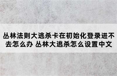 丛林法则大逃杀卡在初始化登录进不去怎么办 丛林大逃杀怎么设置中文